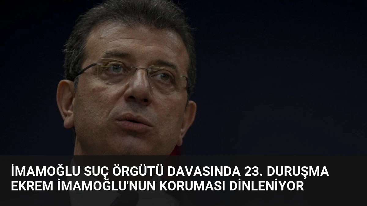 İmamoğlu Suç Örgütü Davasında 23. Duruşma Ekrem İmamoğlu’nun Koruması Dinleniyor