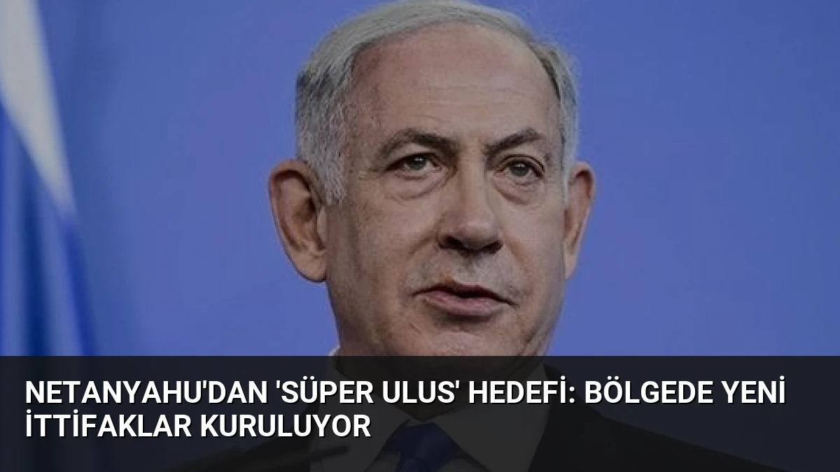 Netanyahu’dan ‘Süper Ulus’ Hedefi: Bölgede Yeni İttifaklar Kuruluyor