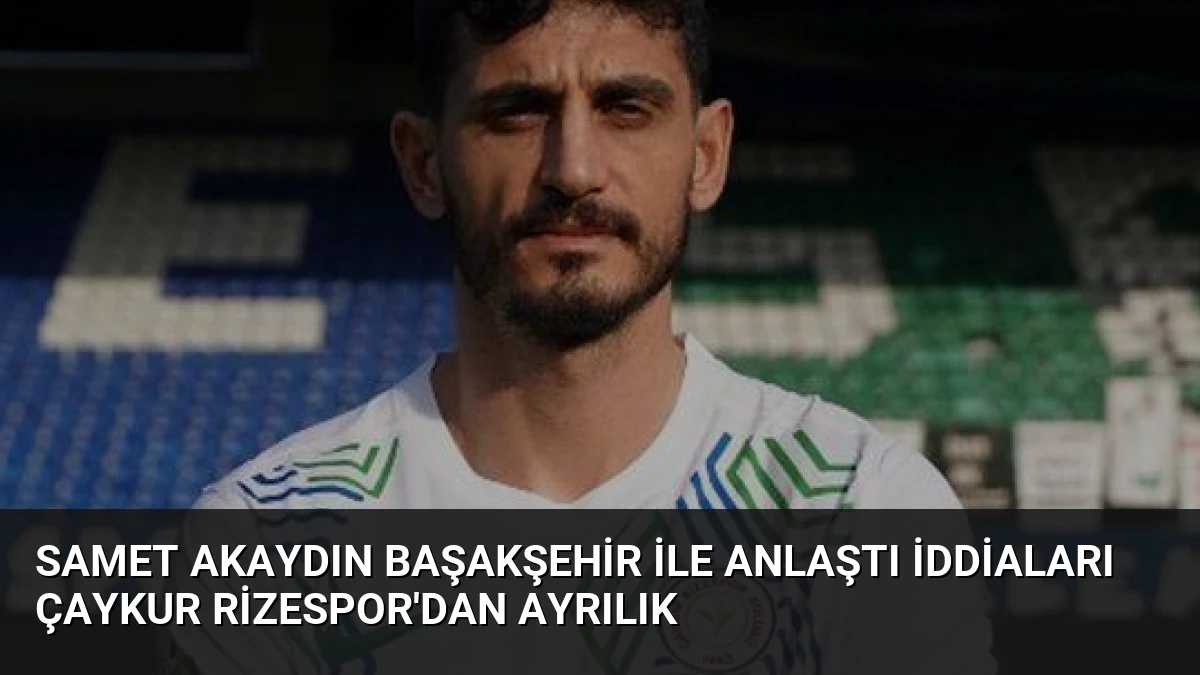 Samet Akaydın Başakşehir ile anlaştı iddiaları Çaykur Rizespor’dan ayrılık