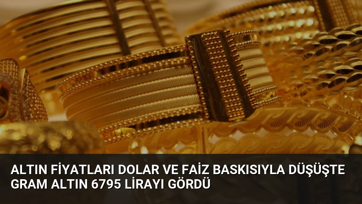 Altın Fiyatları Dolar ve Faiz Baskısıyla Düşüşte Gram Altın 6795 Lirayı Gördü