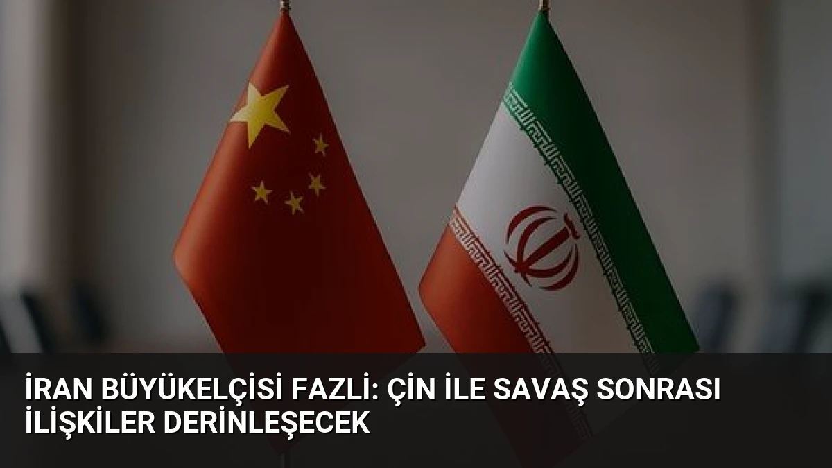 İran Büyükelçisi Fazli: Çin ile Savaş Sonrası İlişkiler Derinleşecek