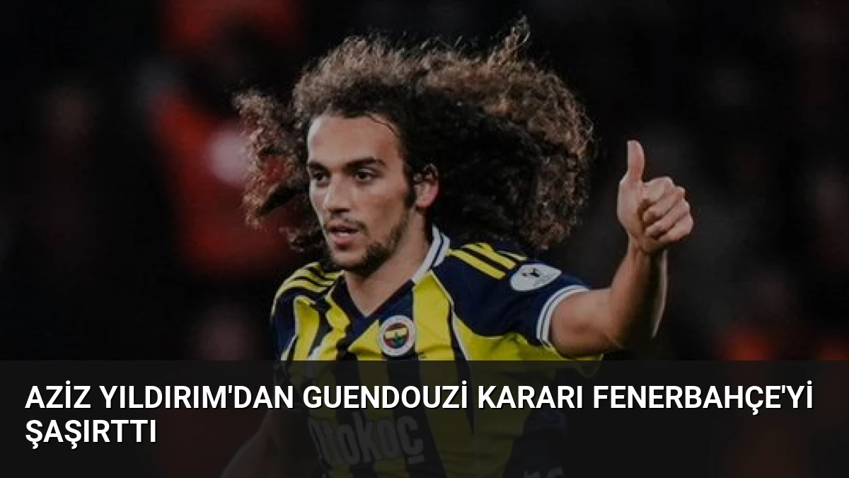 Aziz Yıldırım’dan Guendouzi Kararı Fenerbahçe’yi Şaşırttı