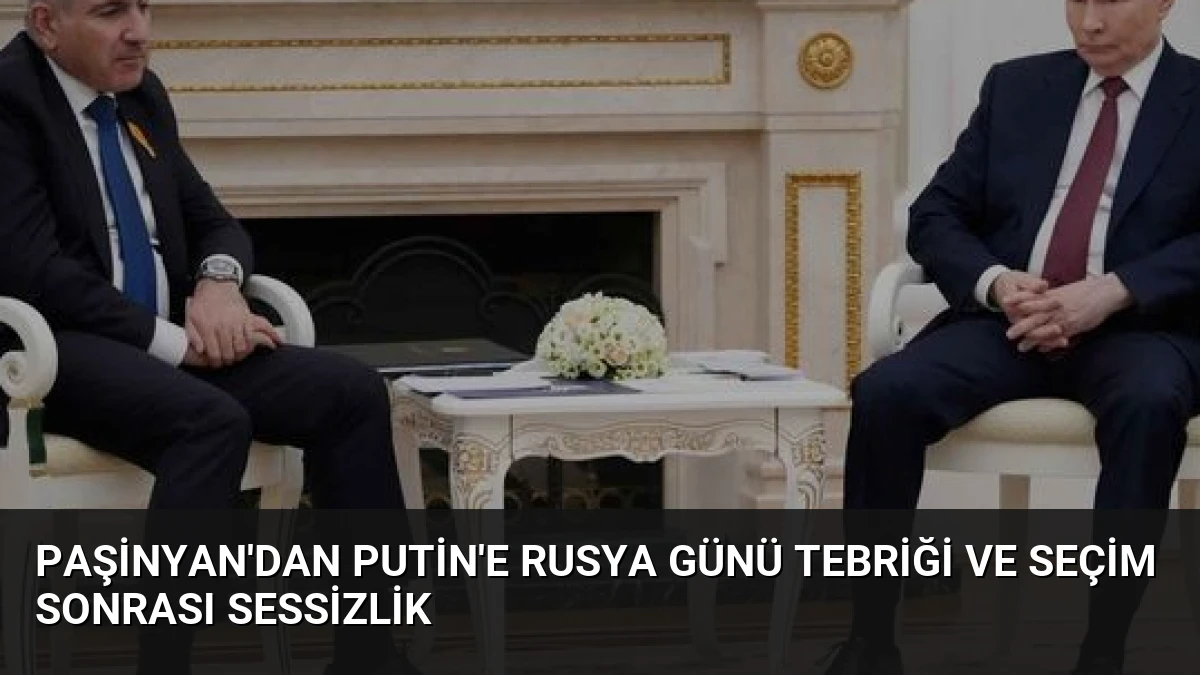 Paşinyan’dan Putin’e Rusya Günü Tebriği ve Seçim Sonrası Sessizlik